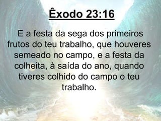 Êxodo 23:16
E a festa da sega dos primeiros
frutos do teu trabalho, que houveres
semeado no campo, e a festa da
colheita, à saída do ano, quando
tiveres colhido do campo o teu
trabalho.
 