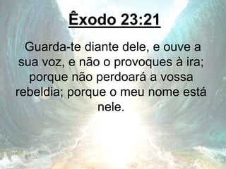 Êxodo 23:21
Guarda-te diante dele, e ouve a
sua voz, e não o provoques à ira;
porque não perdoará a vossa
rebeldia; porque o meu nome está
nele.
 
