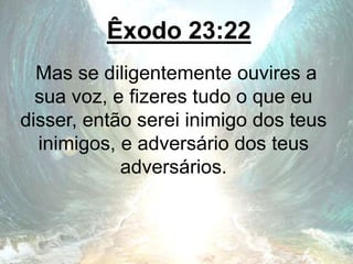 Êxodo 23:22
Mas se diligentemente ouvires a
sua voz, e fizeres tudo o que eu
disser, então serei inimigo dos teus
inimigos, e adversário dos teus
adversários.
 