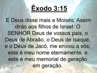 Êxodo 3:15
E Deus disse mais a Moisés: Assim
dirás aos filhos de Israel: O
SENHOR Deus de vossos pais, o
Deus de Abraão, o Deus de Isaque,
e o Deus de Jacó, me enviou a vós;
este é meu nome eternamente, e
este é meu memorial de geração
em geração.
 