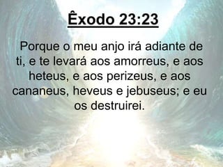 Êxodo 23:23
Porque o meu anjo irá adiante de
ti, e te levará aos amorreus, e aos
heteus, e aos perizeus, e aos
cananeus, heveus e jebuseus; e eu
os destruirei.
 
