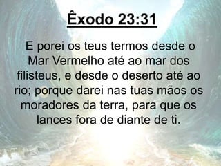 Êxodo 23:31
E porei os teus termos desde o
Mar Vermelho até ao mar dos
filisteus, e desde o deserto até ao
rio; porque darei nas tuas mãos os
moradores da terra, para que os
lances fora de diante de ti.
 