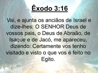 Êxodo 3:16
Vai, e ajunta os anciãos de Israel e
dize-lhes: O SENHOR Deus de
vossos pais, o Deus de Abraão, de
Isaque e de Jacó, me apareceu,
dizendo: Certamente vos tenho
visitado e visto o que vos é feito no
Egito.
 