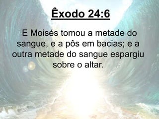 Êxodo 24:6
E Moisés tomou a metade do
sangue, e a pôs em bacias; e a
outra metade do sangue espargiu
sobre o altar.
 