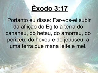 Êxodo 3:17
Portanto eu disse: Far-vos-ei subir
da aflição do Egito à terra do
cananeu, do heteu, do amorreu, do
perizeu, do heveu e do jebuseu, a
uma terra que mana leite e mel.
 
