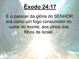 Êxodo 24:17
E o parecer da glória do SENHOR
era como um fogo consumidor no
cume do monte, aos olhos dos
filhos de Israel.
 