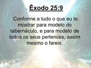 Êxodo 25:9
Conforme a tudo o que eu te
mostrar para modelo do
tabernáculo, e para modelo de
todos os seus pertences, assim
mesmo o fareis.
 