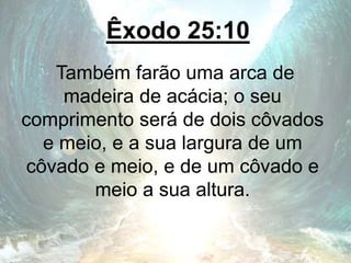 Êxodo 25:10
Também farão uma arca de
madeira de acácia; o seu
comprimento será de dois côvados
e meio, e a sua largura de um
côvado e meio, e de um côvado e
meio a sua altura.
 