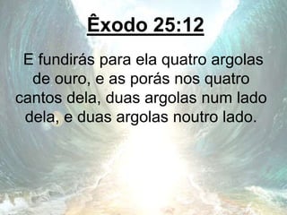 Êxodo 25:12
E fundirás para ela quatro argolas
de ouro, e as porás nos quatro
cantos dela, duas argolas num lado
dela, e duas argolas noutro lado.
 