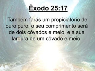 Êxodo 25:17
Também farás um propiciatório de
ouro puro; o seu comprimento será
de dois côvados e meio, e a sua
largura de um côvado e meio.
 