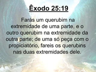 Êxodo 25:19
Farás um querubim na
extremidade de uma parte, e o
outro querubim na extremidade da
outra parte; de uma só peça com o
propiciatório, fareis os querubins
nas duas extremidades dele.
 