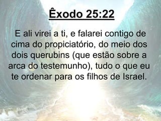 Êxodo 25:22
E ali virei a ti, e falarei contigo de
cima do propiciatório, do meio dos
dois querubins (que estão sobre a
arca do testemunho), tudo o que eu
te ordenar para os filhos de Israel.
 