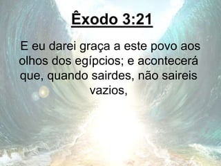 Êxodo 3:21
E eu darei graça a este povo aos
olhos dos egípcios; e acontecerá
que, quando sairdes, não saireis
vazios,
 