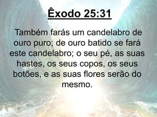 Êxodo 25:31
Também farás um candelabro de
ouro puro; de ouro batido se fará
este candelabro; o seu pé, as suas
hastes, os seus copos, os seus
botões, e as suas flores serão do
mesmo.
 