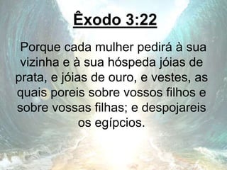Êxodo 3:22
Porque cada mulher pedirá à sua
vizinha e à sua hóspeda jóias de
prata, e jóias de ouro, e vestes, as
quais poreis sobre vossos filhos e
sobre vossas filhas; e despojareis
os egípcios.
 