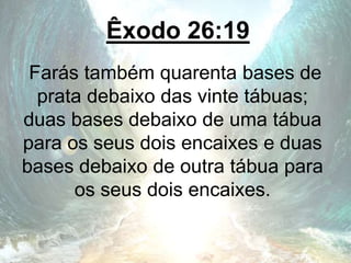 Êxodo 26:19
Farás também quarenta bases de
prata debaixo das vinte tábuas;
duas bases debaixo de uma tábua
para os seus dois encaixes e duas
bases debaixo de outra tábua para
os seus dois encaixes.
 