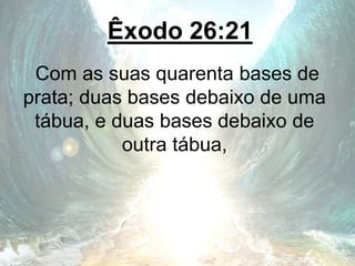 Êxodo 26:21
Com as suas quarenta bases de
prata; duas bases debaixo de uma
tábua, e duas bases debaixo de
outra tábua,
 