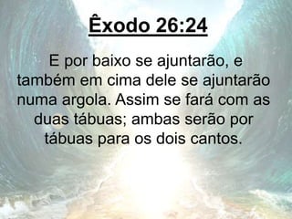Êxodo 26:24
E por baixo se ajuntarão, e
também em cima dele se ajuntarão
numa argola. Assim se fará com as
duas tábuas; ambas serão por
tábuas para os dois cantos.
 