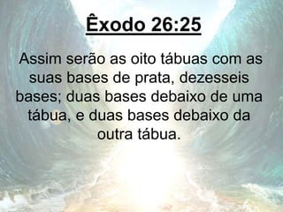 Êxodo 26:25
Assim serão as oito tábuas com as
suas bases de prata, dezesseis
bases; duas bases debaixo de uma
tábua, e duas bases debaixo da
outra tábua.
 