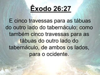Êxodo 26:27
E cinco travessas para as tábuas
do outro lado do tabernáculo; como
também cinco travessas para as
tábuas do outro lado do
tabernáculo, de ambos os lados,
para o ocidente.
 