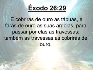 Êxodo 26:29
E cobrirás de ouro as tábuas, e
farás de ouro as suas argolas, para
passar por elas as travessas;
também as travessas as cobrirás de
ouro.
 