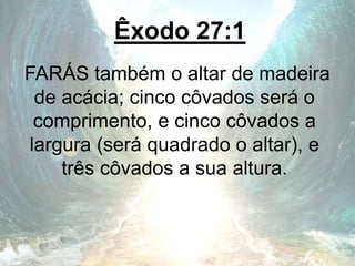 Êxodo 27:1
FARÁS também o altar de madeira
de acácia; cinco côvados será o
comprimento, e cinco côvados a
largura (será quadrado o altar), e
três côvados a sua altura.
 