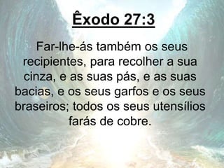 Êxodo 27:3
Far-lhe-ás também os seus
recipientes, para recolher a sua
cinza, e as suas pás, e as suas
bacias, e os seus garfos e os seus
braseiros; todos os seus utensílios
farás de cobre.
 