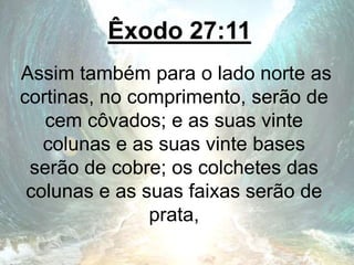 Êxodo 27:11
Assim também para o lado norte as
cortinas, no comprimento, serão de
cem côvados; e as suas vinte
colunas e as suas vinte bases
serão de cobre; os colchetes das
colunas e as suas faixas serão de
prata,
 
