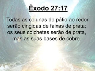 Êxodo 27:17
Todas as colunas do pátio ao redor
serão cingidas de faixas de prata;
os seus colchetes serão de prata,
mas as suas bases de cobre.
 