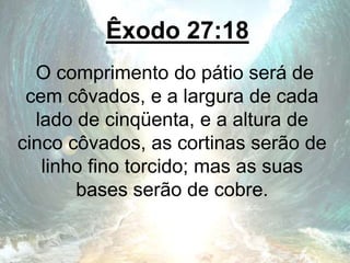 Êxodo 27:18
O comprimento do pátio será de
cem côvados, e a largura de cada
lado de cinqüenta, e a altura de
cinco côvados, as cortinas serão de
linho fino torcido; mas as suas
bases serão de cobre.
 