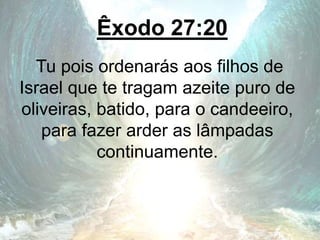 Êxodo 27:20
Tu pois ordenarás aos filhos de
Israel que te tragam azeite puro de
oliveiras, batido, para o candeeiro,
para fazer arder as lâmpadas
continuamente.
 