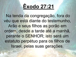 Êxodo 27:21
Na tenda da congregação, fora do
véu que está diante do testemunho,
Arão e seus filhos as porão em
ordem, desde a tarde até a manhã,
perante o SENHOR; isto será um
estatuto perpétuo para os filhos de
Israel, pelas suas gerações.
 