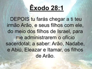Êxodo 28:1
DEPOIS tu farás chegar a ti teu
irmão Arão, e seus filhos com ele,
do meio dos filhos de Israel, para
me administrarem o ofício
sacerdotal; a saber: Arão, Nadabe,
e Abiú, Eleazar e Itamar, os filhos
de Arão.
 
