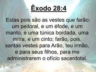Êxodo 28:4
Estas pois são as vestes que farão:
um peitoral, e um éfode, e um
manto, e uma túnica bordada, uma
mitra, e um cinto; farão, pois,
santas vestes para Arão, teu irmão,
e para seus filhos, para me
administrarem o ofício sacerdotal.
 
