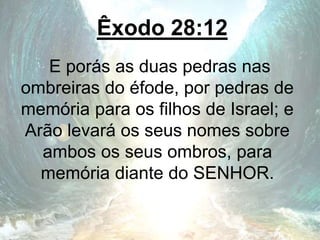 Êxodo 28:12
E porás as duas pedras nas
ombreiras do éfode, por pedras de
memória para os filhos de Israel; e
Arão levará os seus nomes sobre
ambos os seus ombros, para
memória diante do SENHOR.
 