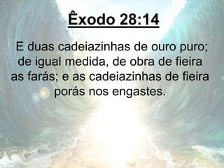 Êxodo 28:14
E duas cadeiazinhas de ouro puro;
de igual medida, de obra de fieira
as farás; e as cadeiazinhas de fieira
porás nos engastes.
 