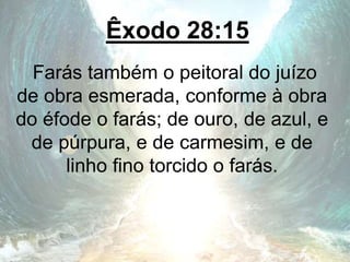 Êxodo 28:15
Farás também o peitoral do juízo
de obra esmerada, conforme à obra
do éfode o farás; de ouro, de azul, e
de púrpura, e de carmesim, e de
linho fino torcido o farás.
 