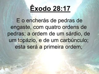Êxodo 28:17
E o encherás de pedras de
engaste, com quatro ordens de
pedras; a ordem de um sárdio, de
um topázio, e de um carbúnculo;
esta será a primeira ordem;
 