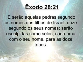 Êxodo 28:21
E serão aquelas pedras segundo
os nomes dos filhos de Israel, doze
segundo os seus nomes; serão
esculpidas como selos, cada uma
com o seu nome, para as doze
tribos.
 