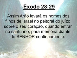 Êxodo 28:29
Assim Arão levará os nomes dos
filhos de Israel no peitoral do juízo
sobre o seu coração, quando entrar
no santuário, para memória diante
do SENHOR continuamente.
 