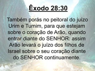 Êxodo 28:30
Também porás no peitoral do juízo
Urim e Tumim, para que estejam
sobre o coração de Arão, quando
entrar diante do SENHOR: assim
Arão levará o juízo dos filhos de
Israel sobre o seu coração diante
do SENHOR continuamente.
 