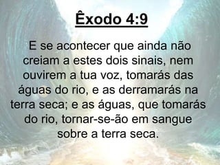 Êxodo 4:9
E se acontecer que ainda não
creiam a estes dois sinais, nem
ouvirem a tua voz, tomarás das
águas do rio, e as derramarás na
terra seca; e as águas, que tomarás
do rio, tornar-se-ão em sangue
sobre a terra seca.
 