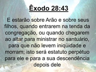 Êxodo 28:43
E estarão sobre Arão e sobre seus
filhos, quando entrarem na tenda da
congregação, ou quando chegarem
ao altar para ministrar no santuário,
para que não levem iniqüidade e
morram; isto será estatuto perpétuo
para ele e para a sua descendência
depois dele
 