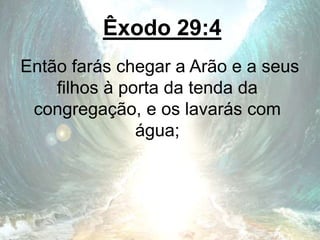 Êxodo 29:4
Então farás chegar a Arão e a seus
filhos à porta da tenda da
congregação, e os lavarás com
água;
 