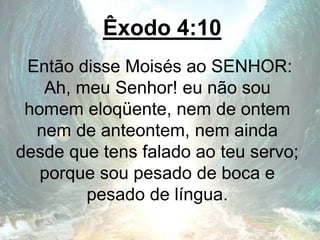 Êxodo 4:10
Então disse Moisés ao SENHOR:
Ah, meu Senhor! eu não sou
homem eloqüente, nem de ontem
nem de anteontem, nem ainda
desde que tens falado ao teu servo;
porque sou pesado de boca e
pesado de língua.
 