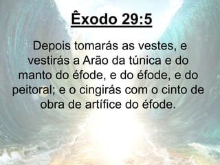 Êxodo 29:5
Depois tomarás as vestes, e
vestirás a Arão da túnica e do
manto do éfode, e do éfode, e do
peitoral; e o cingirás com o cinto de
obra de artífice do éfode.
 