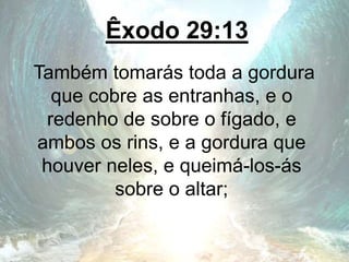 Êxodo 29:13
Também tomarás toda a gordura
que cobre as entranhas, e o
redenho de sobre o fígado, e
ambos os rins, e a gordura que
houver neles, e queimá-los-ás
sobre o altar;
 
