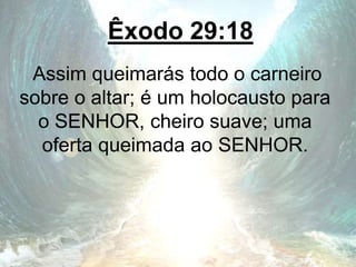 Êxodo 29:18
Assim queimarás todo o carneiro
sobre o altar; é um holocausto para
o SENHOR, cheiro suave; uma
oferta queimada ao SENHOR.
 
