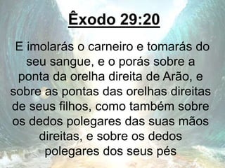 Êxodo 29:20
E imolarás o carneiro e tomarás do
seu sangue, e o porás sobre a
ponta da orelha direita de Arão, e
sobre as pontas das orelhas direitas
de seus filhos, como também sobre
os dedos polegares das suas mãos
direitas, e sobre os dedos
polegares dos seus pés
 