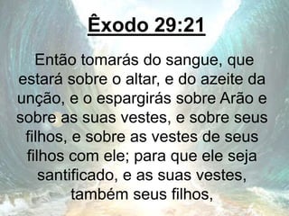 Êxodo 29:21
Então tomarás do sangue, que
estará sobre o altar, e do azeite da
unção, e o espargirás sobre Arão e
sobre as suas vestes, e sobre seus
filhos, e sobre as vestes de seus
filhos com ele; para que ele seja
santificado, e as suas vestes,
também seus filhos,
 